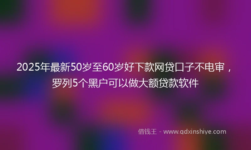 2025年最新50岁至60岁好下款网贷口子不电审，罗列5个黑户可以做大额贷款软件