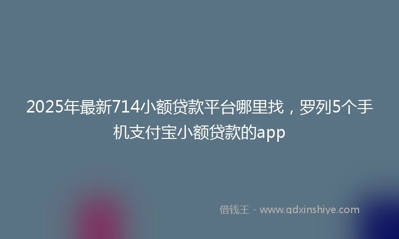 2025年最新714小额贷款平台哪里找，罗列5个手机支付宝小额贷款的app