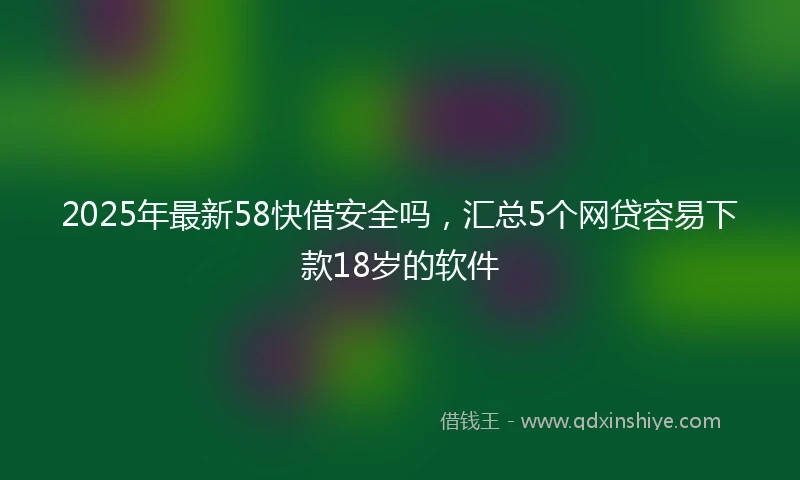 2025年最新58快借安全吗，汇总5个网贷容易下款18岁的软件