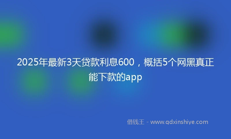 2025年最新3天贷款利息600，概括5个网黑真正能下款的app