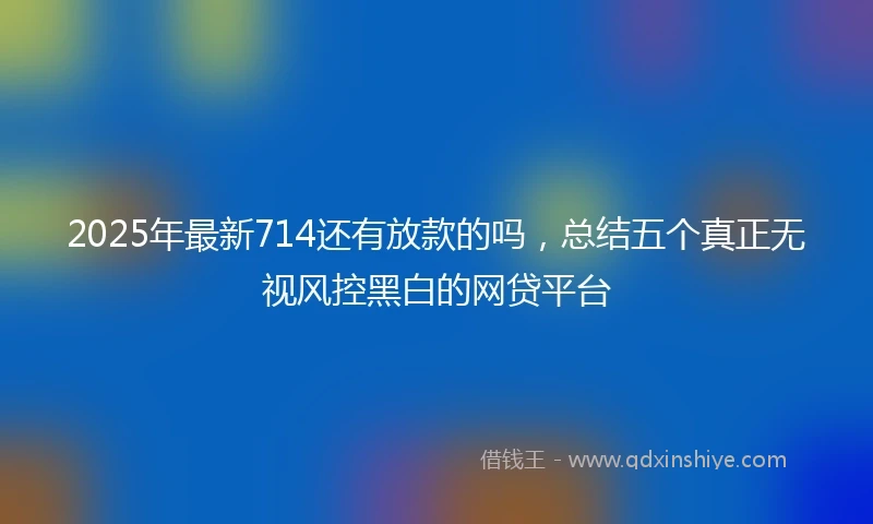 2025年最新714还有放款的吗，总结五个真正无视风控黑白的网贷平台