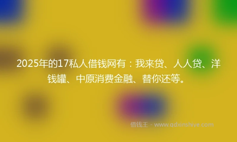 2025年的17私人借钱网有：我来贷、人人贷、洋钱罐、中原消费金融、替你还等。