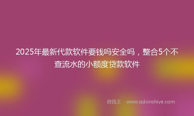2025年最新代款软件要钱吗安全吗，整合5个不查流水的小额度贷款软件