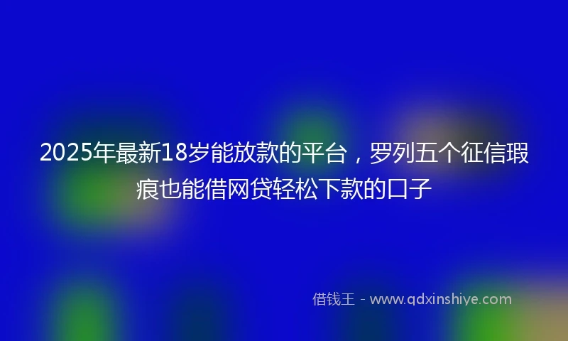 2025年最新18岁能放款的平台，罗列五个征信瑕疵也能借网贷轻松下款的口子