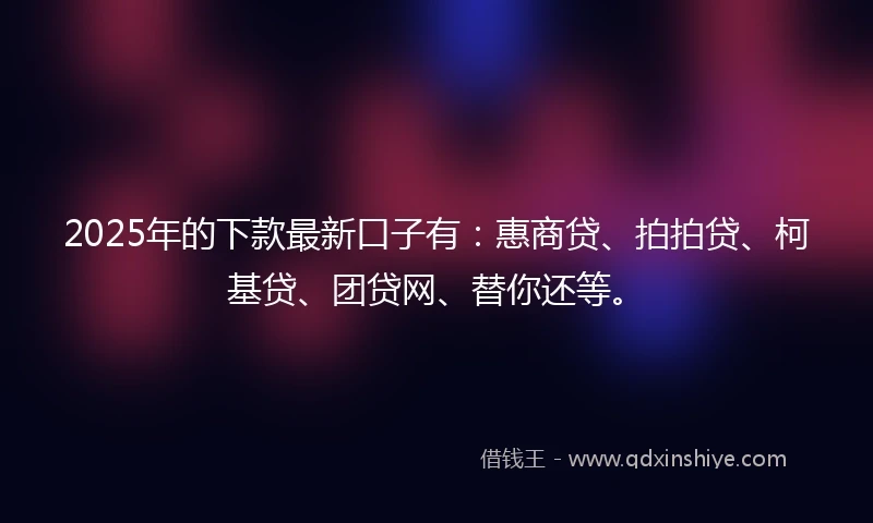 2025年的下款最新口子有：惠商贷、拍拍贷、柯基贷、团贷网、替你还等。