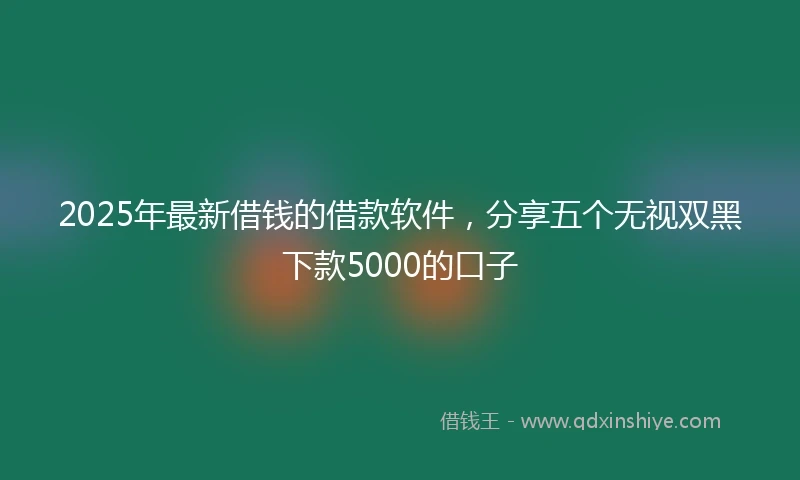 2025年最新借钱的借款软件，分享五个无视双黑下款5000的口子