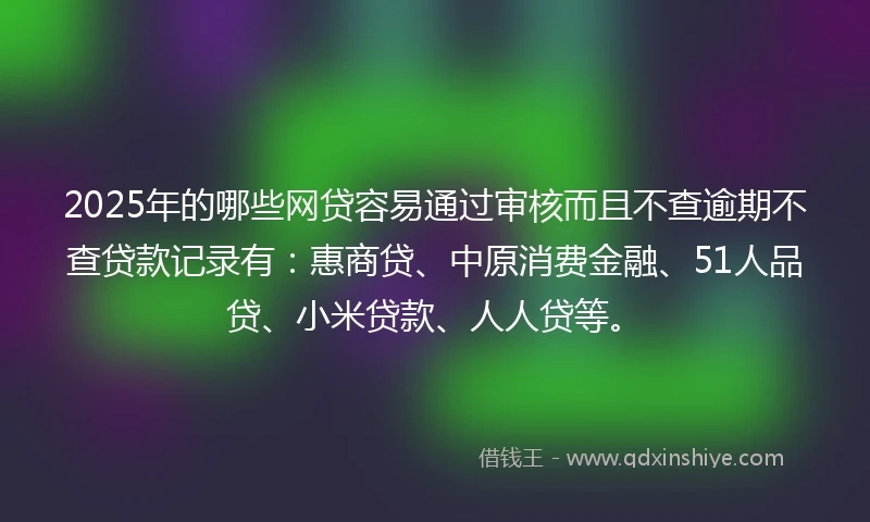 2025年的哪些网贷容易通过审核而且不查逾期不查贷款记录有：惠商贷、中原消费金融、51人品贷、小米贷款、人人贷等。