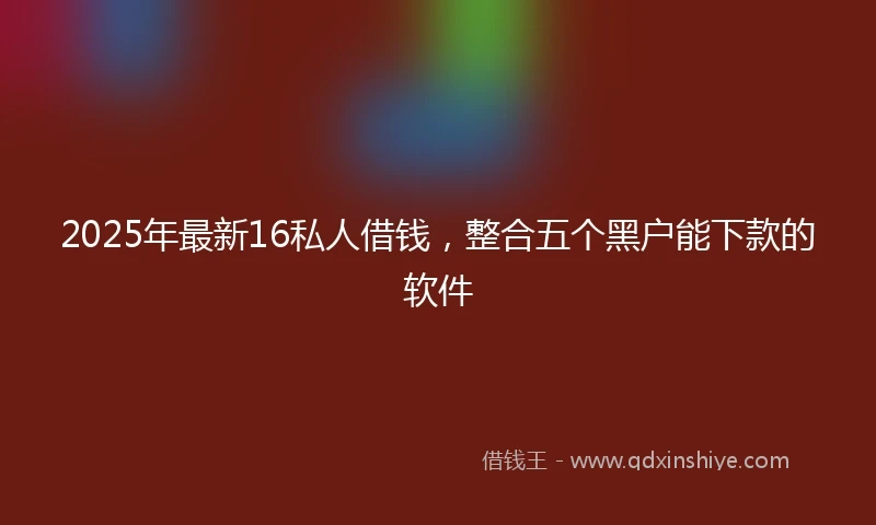 2025年最新16私人借钱，整合五个黑户能下款的软件