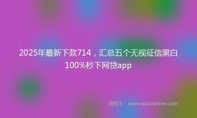 2025年最新下款714，汇总五个无视征信黑白100%秒下网贷app