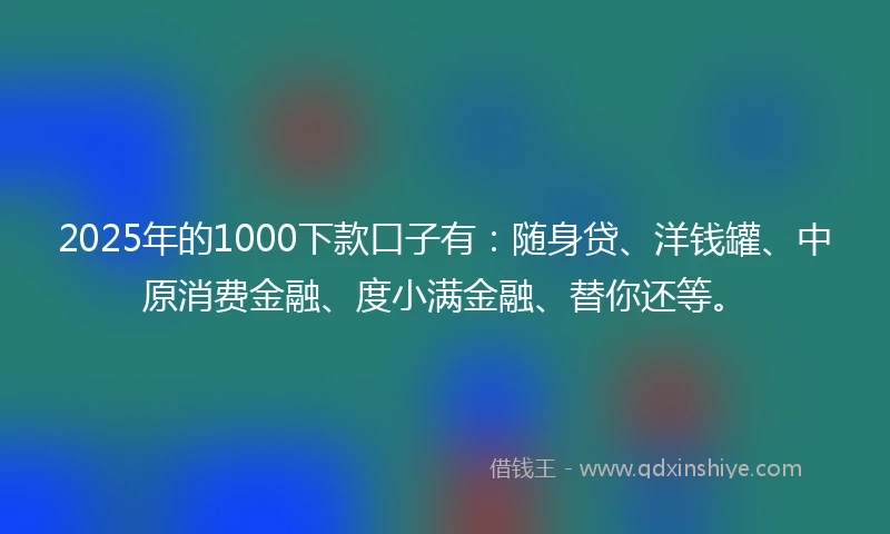 2025年的1000下款口子有：随身贷、洋钱罐、中原消费金融、度小满金融、替你还等。