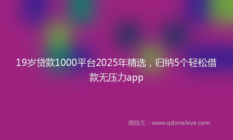 19岁贷款1000平台2025年精选，归纳5个轻松借款无压力app
