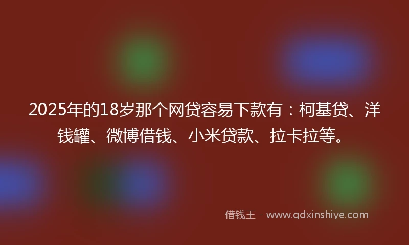 2025年的18岁那个网贷容易下款有：柯基贷、洋钱罐、微博借钱、小米贷款、拉卡拉等。
