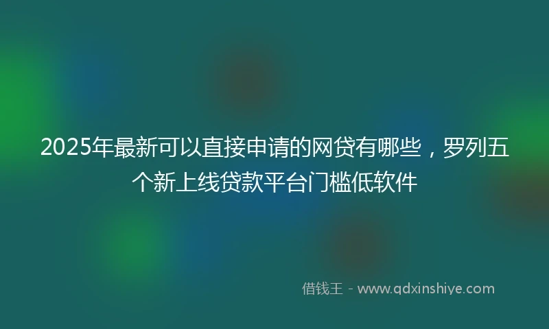 2025年最新可以直接申请的网贷有哪些，罗列五个新上线贷款平台门槛低软件