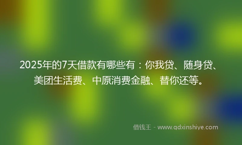2025年的7天借款有哪些有：你我贷、随身贷、美团生活费、中原消费金融、替你还等。
