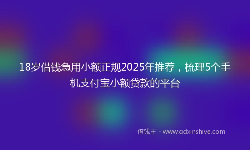18岁借钱急用小额正规2025年推荐，梳理5个手机支付宝小额贷款的平台
