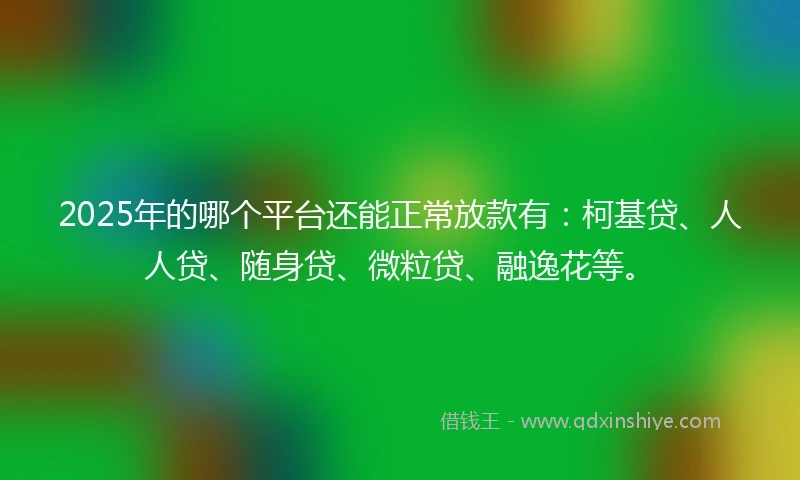 2025年的哪个平台还能正常放款有：柯基贷、人人贷、随身贷、微粒贷、融逸花等。