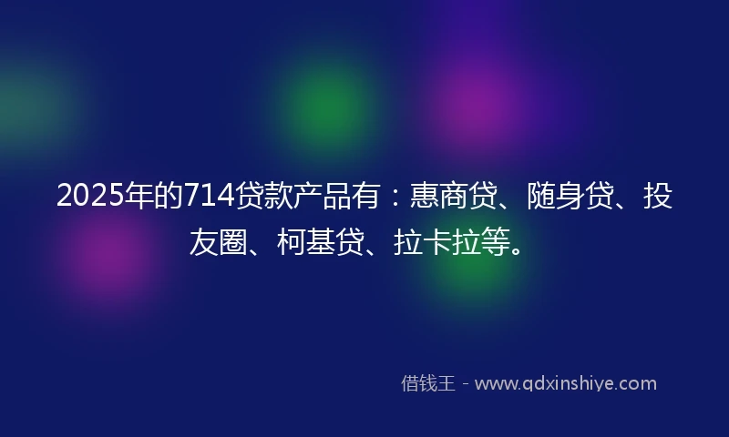 2025年的714贷款产品有：惠商贷、随身贷、投友圈、柯基贷、拉卡拉等。