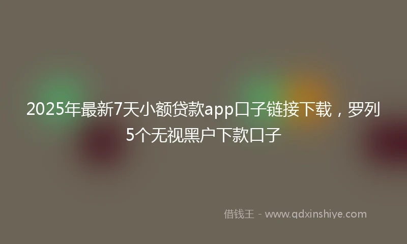 2025年最新7天小额贷款app口子链接下载，罗列5个无视黑户下款口子