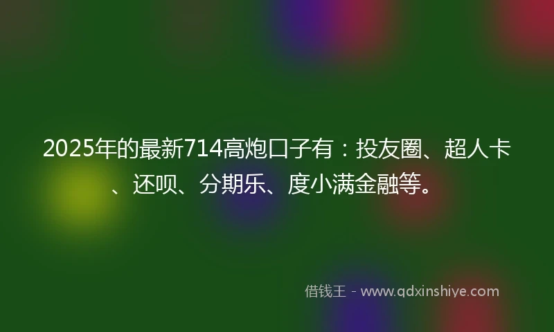 2025年的最新714高炮口子有：投友圈、超人卡、还呗、分期乐、度小满金融等。