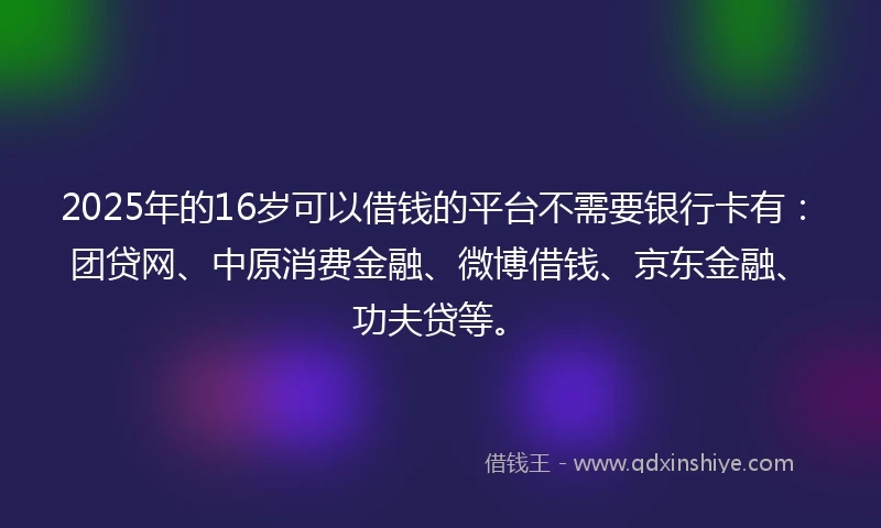 2025年的16岁可以借钱的平台不需要银行卡有：团贷网、中原消费金融、微博借钱、京东金融、功夫贷等。