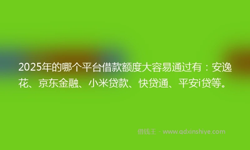 2025年的哪个平台借款额度大容易通过有：安逸花、京东金融、小米贷款、快贷通、平安i贷等。