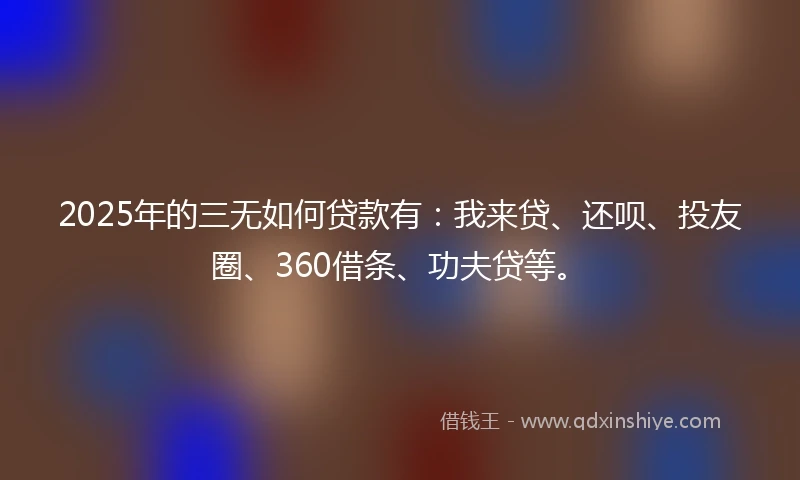 2025年的三无如何贷款有：我来贷、还呗、投友圈、360借条、功夫贷等。