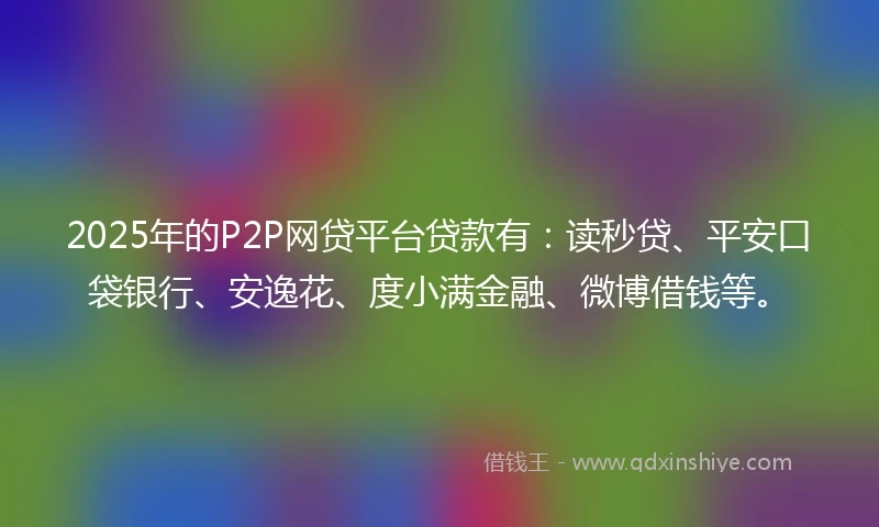 2025年的P2P网贷平台贷款有：读秒贷、平安口袋银行、安逸花、度小满金融、微博借钱等。