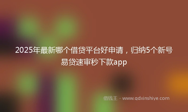 2025年最新哪个借贷平台好申请，归纳5个新号易贷速审秒下款app