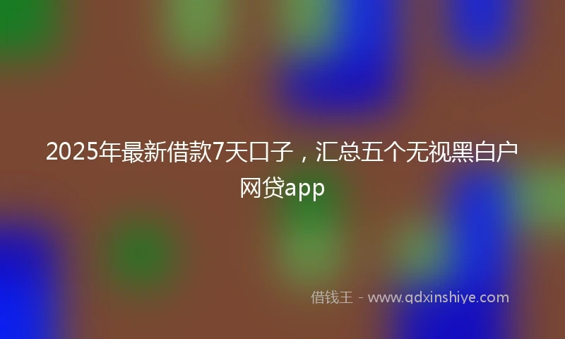 2025年最新借款7天口子，汇总五个无视黑白户网贷app