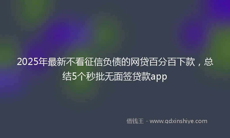 2025年最新不看征信负债的网贷百分百下款，总结5个秒批无面签贷款app