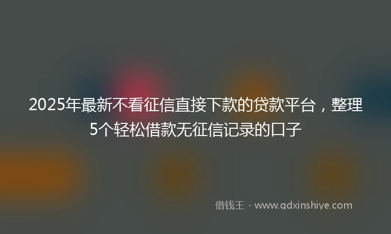 2025年最新不看征信直接下款的贷款平台，整理5个轻松借款无征信记录的口子