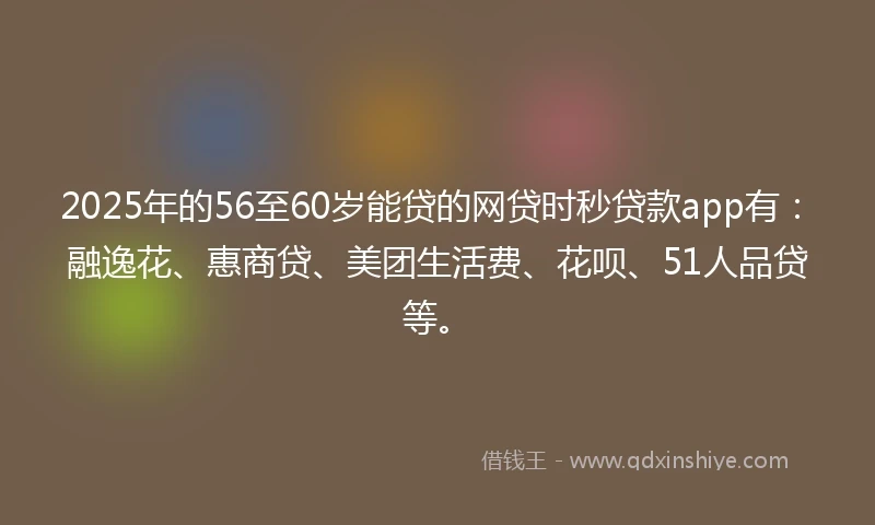 2025年的56至60岁能贷的网贷时秒贷款app有：融逸花、惠商贷、美团生活费、花呗、51人品贷等。