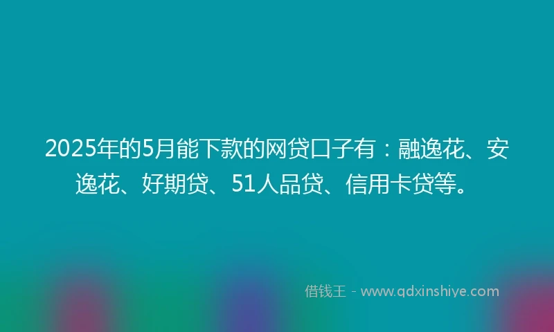 2025年的5月能下款的网贷口子有：融逸花、安逸花、好期贷、51人品贷、信用卡贷等。