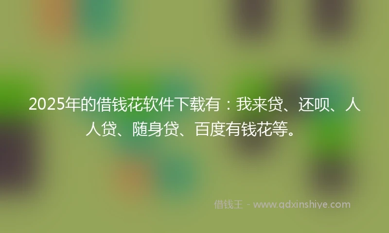 2025年的借钱花软件下载有：我来贷、还呗、人人贷、随身贷、百度有钱花等。
