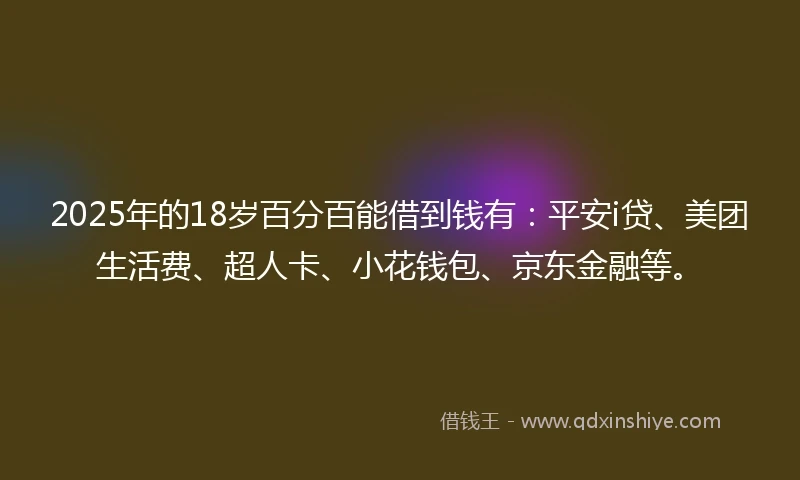 2025年的18岁百分百能借到钱有：平安i贷、美团生活费、超人卡、小花钱包、京东金融等。