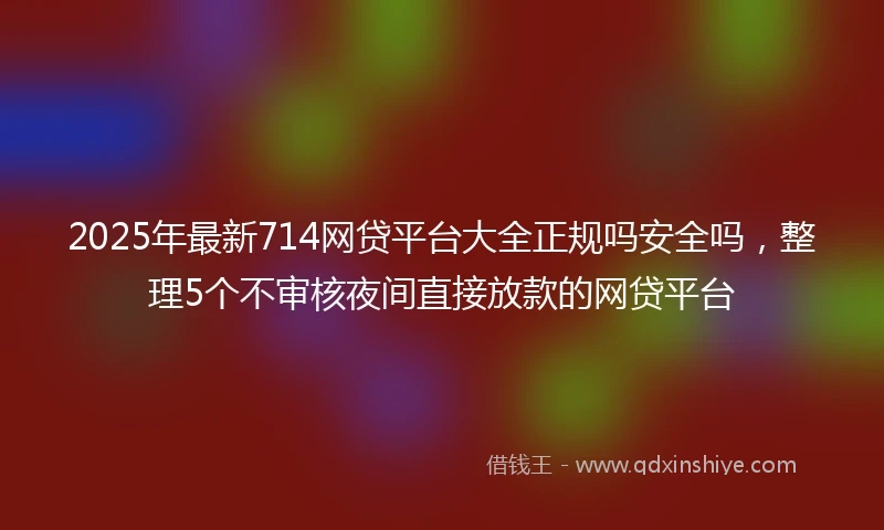 2025年最新714网贷平台大全正规吗安全吗，整理5个不审核夜间直接放款的网贷平台