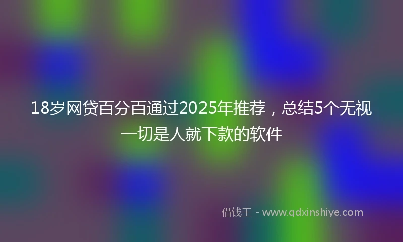 18岁网贷百分百通过2025年推荐，总结5个无视一切是人就下款的软件
