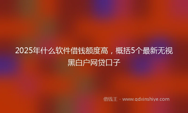 2025年什么软件借钱额度高，概括5个最新无视黑白户网贷口子