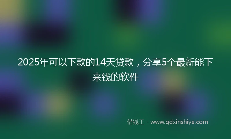 2025年可以下款的14天贷款，分享5个最新能下来钱的软件