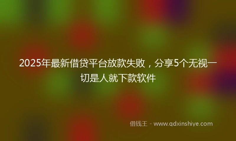 2025年最新借贷平台放款失败，分享5个无视一切是人就下款软件
