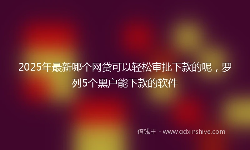 2025年最新哪个网贷可以轻松审批下款的呢，罗列5个黑户能下款的软件