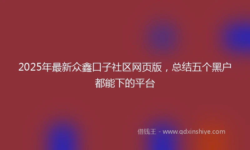 2025年最新众鑫口子社区网页版，总结五个黑户都能下的平台
