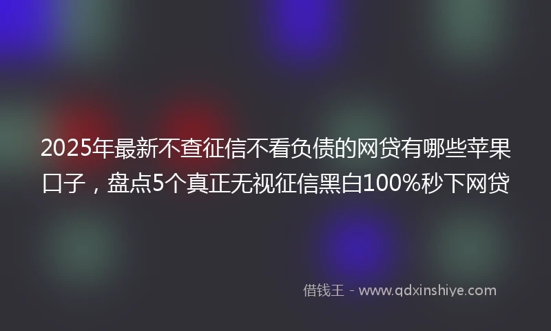 2025年最新不查征信不看负债的网贷有哪些苹果口子，盘点5个真正无视征信黑白100%秒下网贷