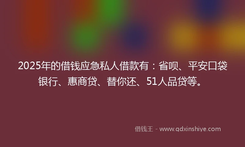 2025年的借钱应急私人借款有：省呗、平安口袋银行、惠商贷、替你还、51人品贷等。