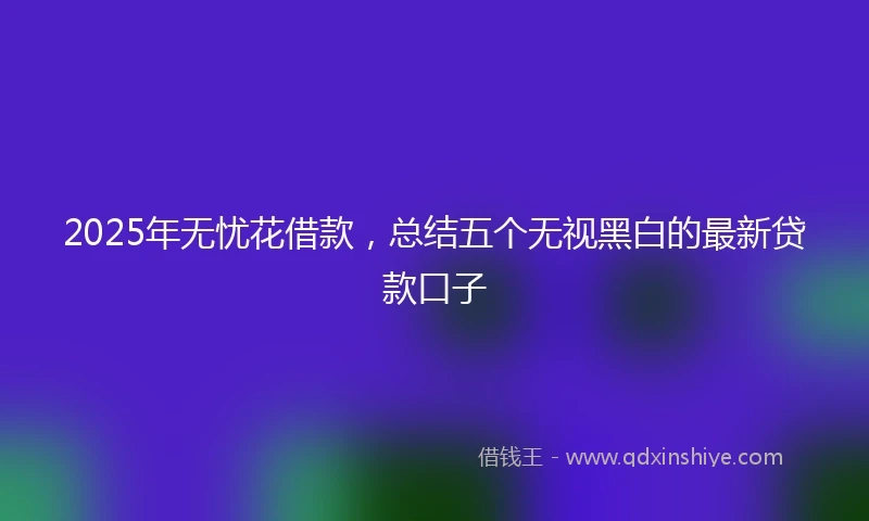 2025年无忧花借款，总结五个无视黑白的最新贷款口子