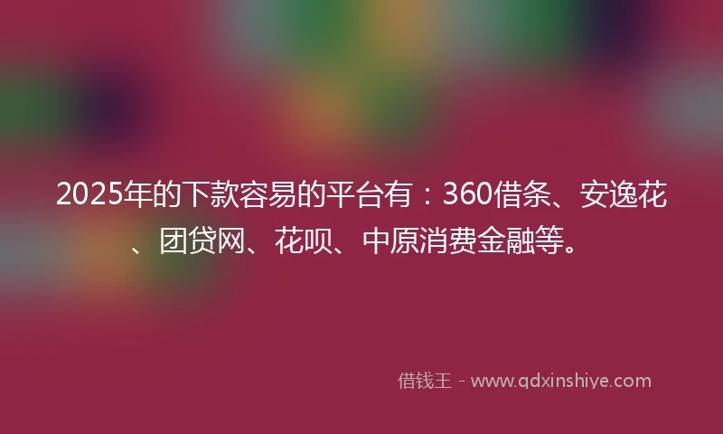 2025年的下款容易的平台有：360借条、安逸花、团贷网、花呗、中原消费金融等。