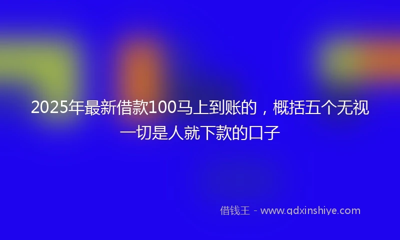 2025年最新借款100马上到账的，概括五个无视一切是人就下款的口子