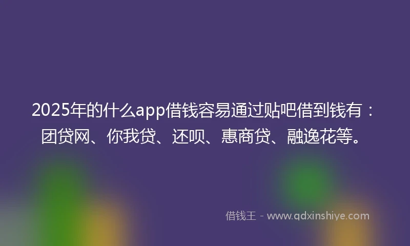 2025年的什么app借钱容易通过贴吧借到钱有：团贷网、你我贷、还呗、惠商贷、融逸花等。