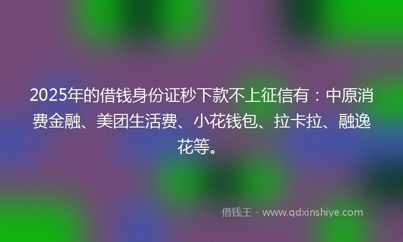 2025年的借钱身份证秒下款不上征信有：中原消费金融、美团生活费、小花钱包、拉卡拉、融逸花等。