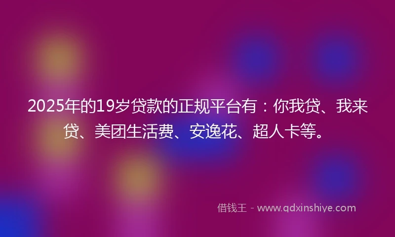 2025年的19岁贷款的正规平台有：你我贷、我来贷、美团生活费、安逸花、超人卡等。